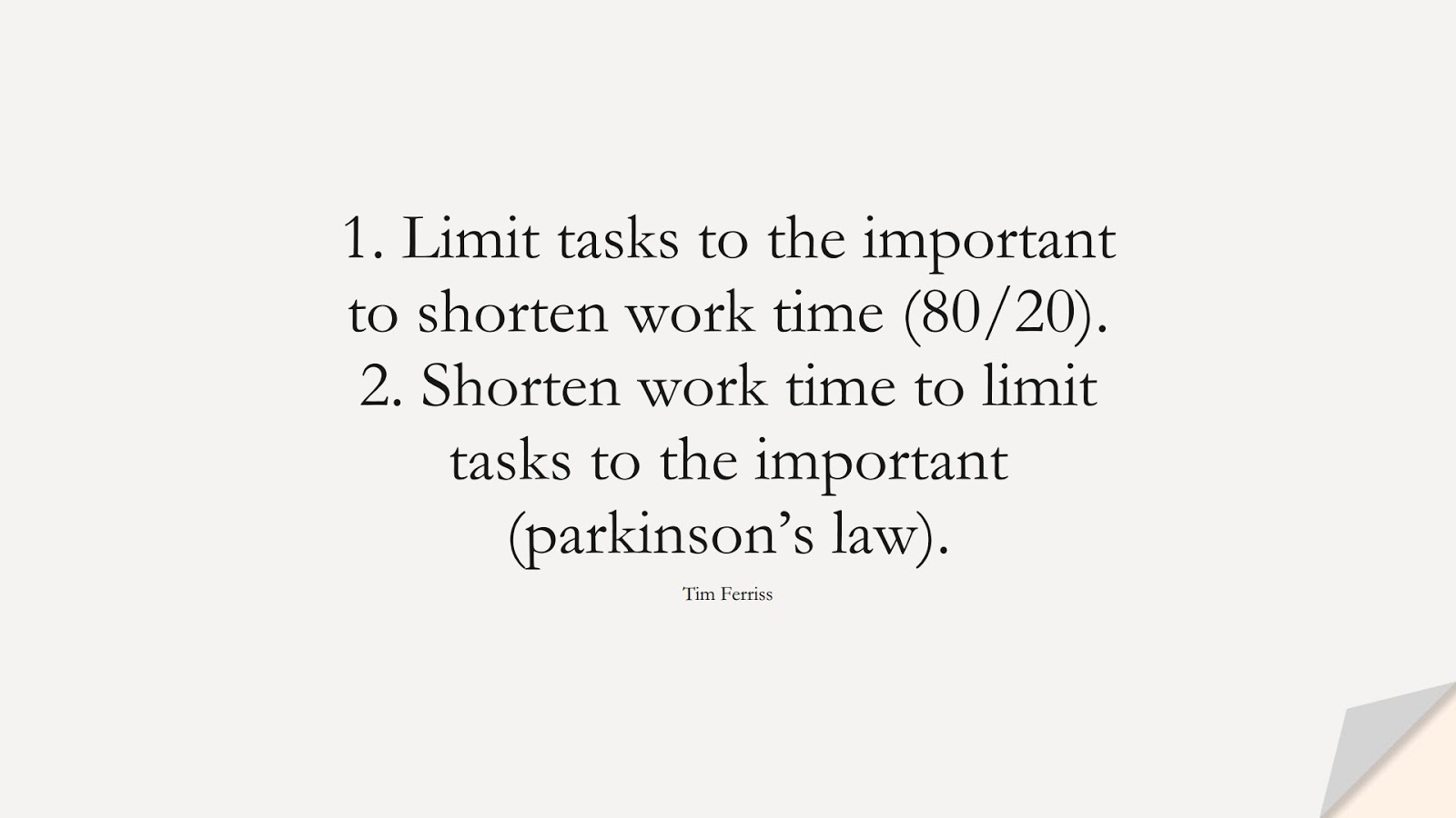 1. Limit tasks to the important to shorten work time (80/20). 2. Shorten work time to limit tasks to the important (parkinson’s law). (Tim Ferriss);  #TimFerrissQuotes