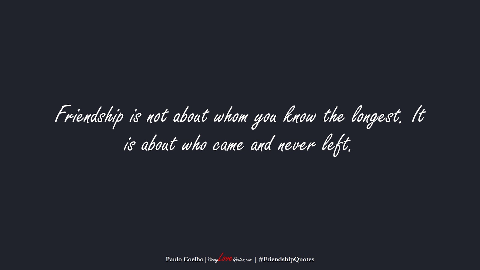 Friendship is not about whom you know the longest. It is about who came and never left. (Paulo Coelho);  #FriendshipQuotes