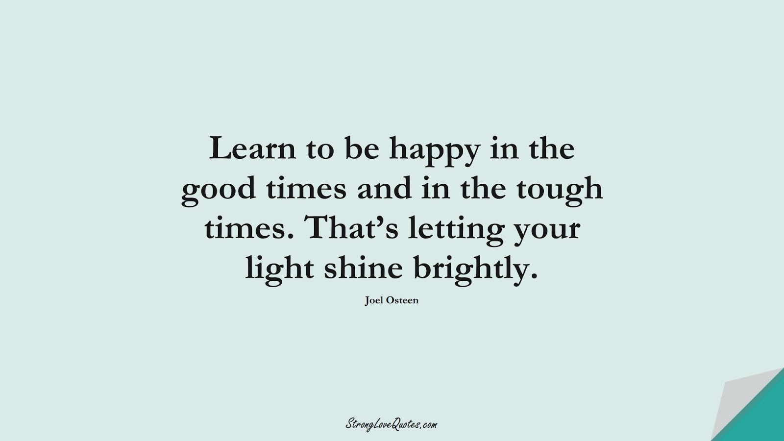 Learn to be happy in the good times and in the tough times. That’s letting your light shine brightly. (Joel Osteen);  #LearningQuotes