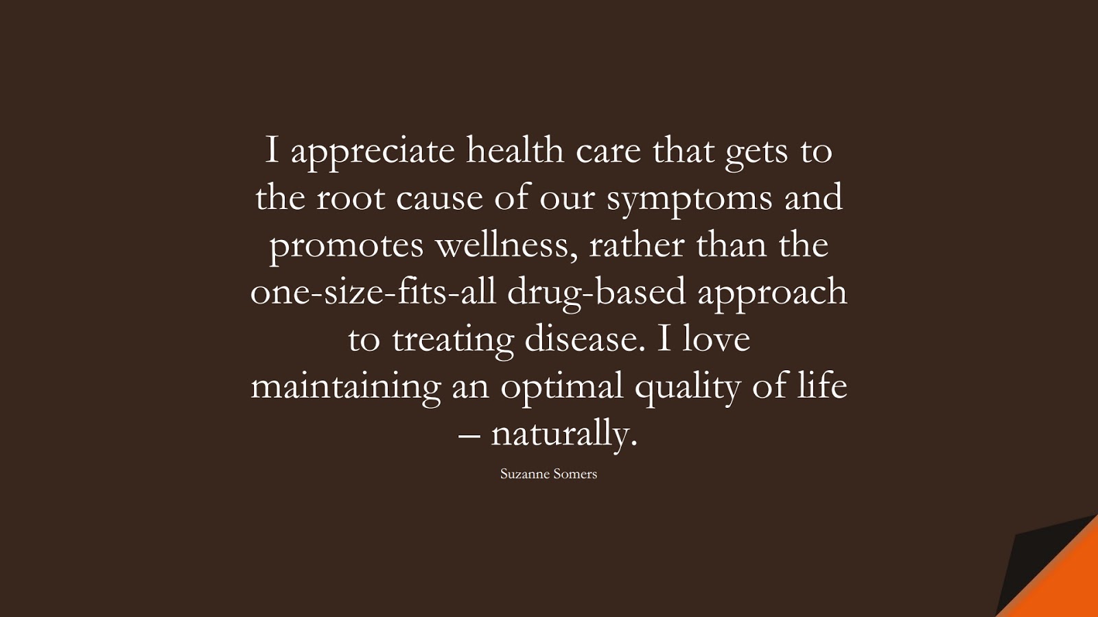 I appreciate health care that gets to the root cause of our symptoms and promotes wellness, rather than the one-size-fits-all drug-based approach to treating disease. I love maintaining an optimal quality of life – naturally. (Suzanne Somers);  #HealthQuotes