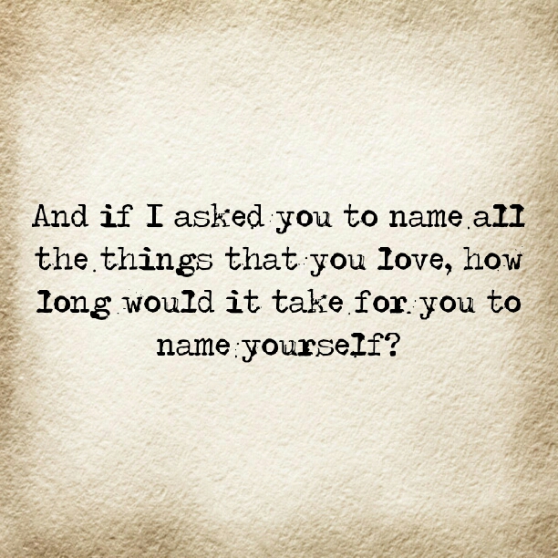 And if I asked you to name all the things that you love, how long would it take for you to name yourself?