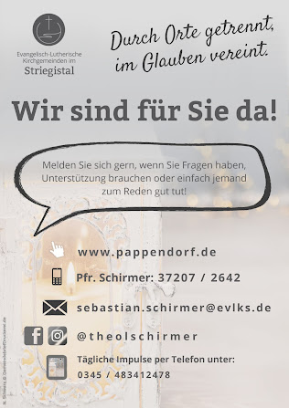 Ev.-Luth. Kirchgemeinden im Striegistal. Durch Orte getrennt, im Glauben verein. Wir sind für Sie da. Melden Sie sich gern, wenn Sie Fragen haben, Unterstützung brauchen oder einfach jemand zum Reden gut tut! www.pappendorf.de ; Telefon Pfarrer Schirmer: 037207 2642; e-Mail: sebastian.schirmer@evlks.de; Facebook und Instagram: @theolschirmer ; tägliche Impulse per Telefon: 0345 483412478