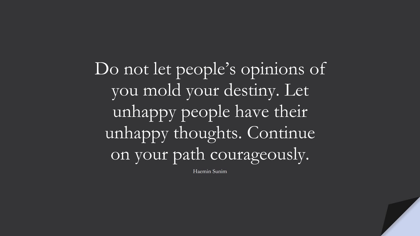 Do not let people’s opinions of you mold your destiny. Let unhappy people have their unhappy thoughts. Continue on your path courageously. (Haemin Sunim);  #EncouragingQuotes