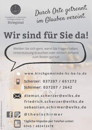 Ev.-Luth. Kirchgemeinden im Striegistal. Durch Orte getrennt, im Glauben verein. Wir sind für Sie da. Melden Sie sich gern, wenn Sie Fragen haben, Unterstützung brauchen oder einfach jemand zum Reden gut tut! www.kirchgemeinde-hc-bo-la.de ; Telefon Pfarrer und Pfarrerin Scherzer: 037207 651272; Telefon Pfarrer Schirmer: 037207 2642; e-Mail: diemut.scherzer@evlks.de; friedrich.scherzer@evlks.de; sebastian.schirmer@evlks.de; Facebook und Instagram: @theolschirmer ; tägliche Impulse per Telefon: 0345 483412478