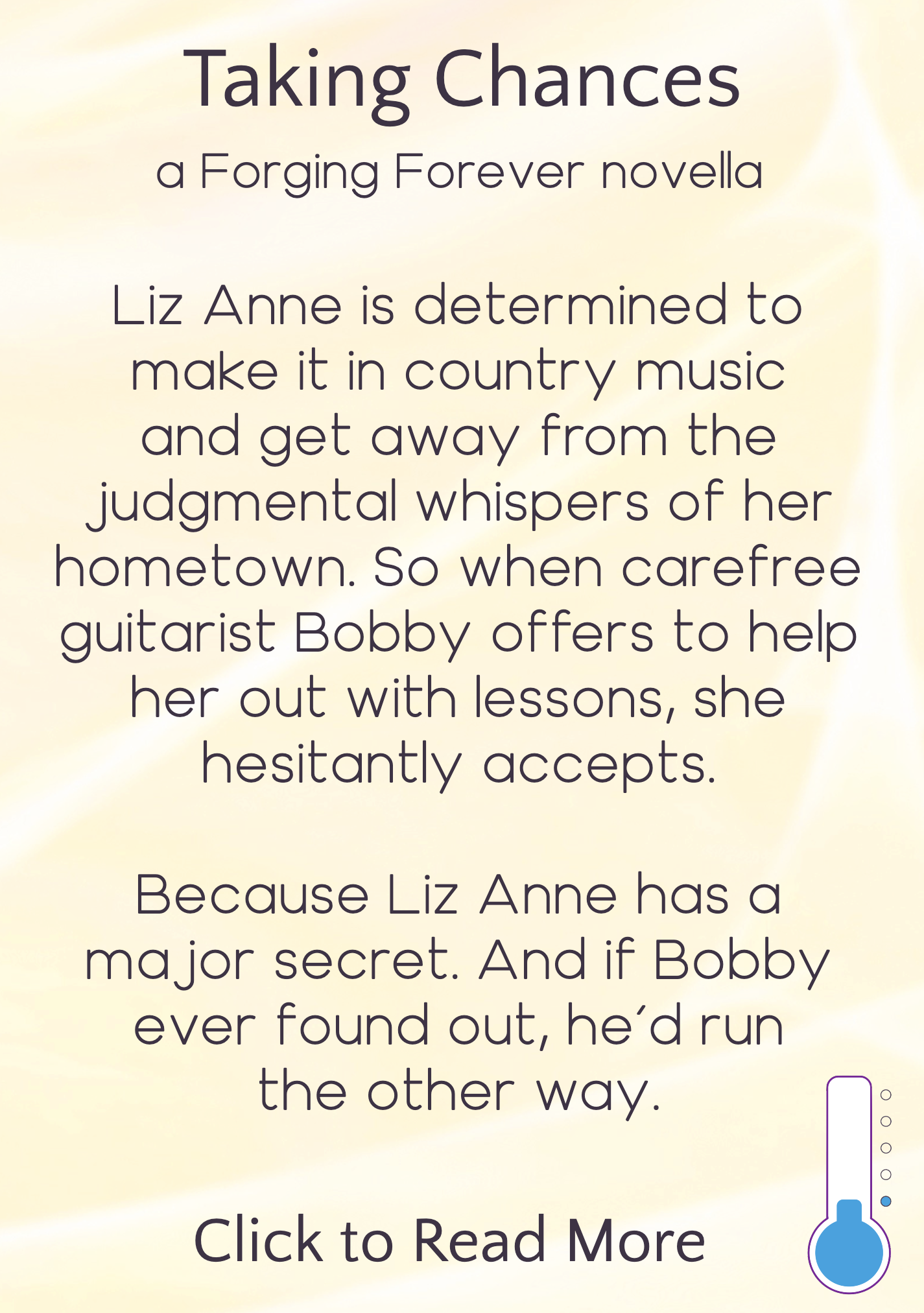 text description appearing on hover, reading: Taking Chances, a Forging Forever novella. Liz Anne is determined to make it in country music and get away from the judgmental whispers of her hometown. So when carefree guitarist Bobby offers to help her out with lessons, she hesitantly accepts. Because Liz Anne has a major secret. And if Bobby ever found out, he'd run the other way. Click to read more. Icon in bottom right indicating heat level is "sweet"