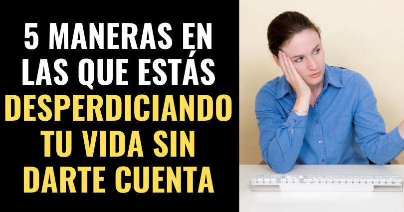 5 maneras en las que estás desperdiciando tu vida sin siquiera darte cuenta