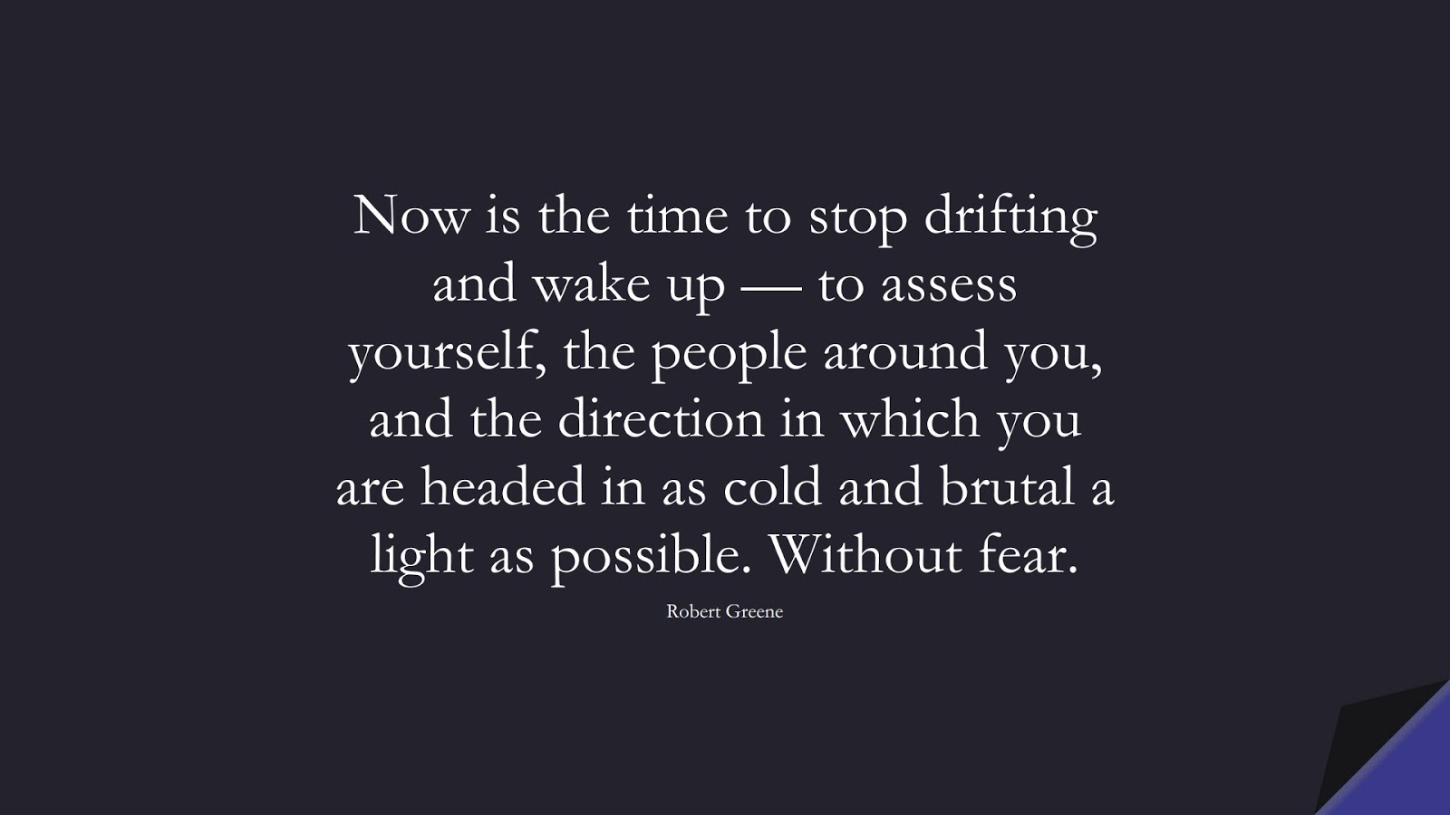 Now is the time to stop drifting and wake up — to assess yourself, the people around you, and the direction in which you are headed in as cold and brutal a light as possible. Without fear. (Robert Greene);  #FearQuotes