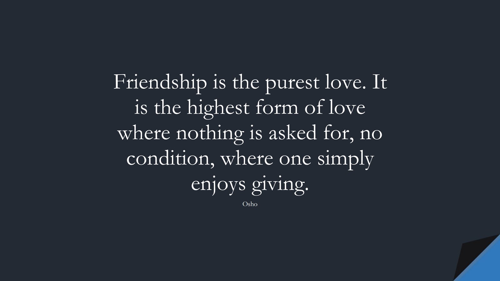 Friendship is the purest love. It is the highest form of love where nothing is asked for, no condition, where one simply enjoys giving. (Osho);  #FriendshipQuotes