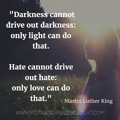 40 Most Powerful Quotes and Famous Sayings In History: "Darkness cannot drive out darkness: only light can do that. Hate cannot drive out hate: only love can do that." - Martin Luther King