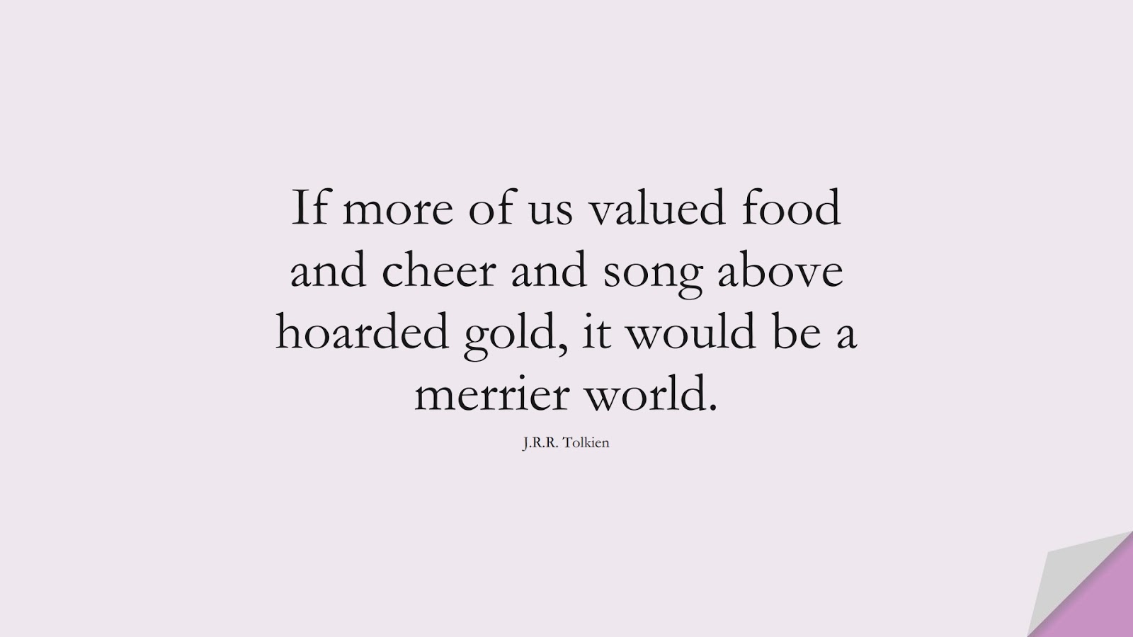 If more of us valued food and cheer and song above hoarded gold, it would be a merrier world. (J.R.R. Tolkien);  #HappinessQuotes