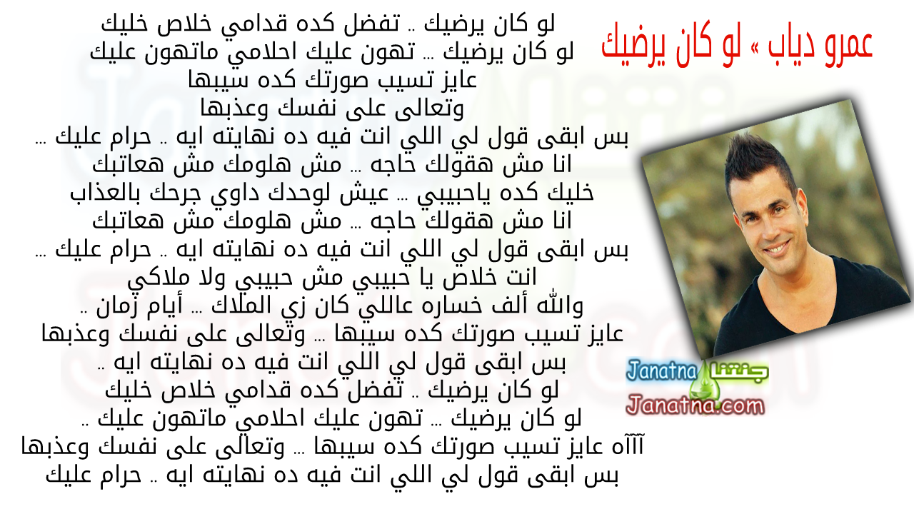 لو كان يرضيك .. تفضل كده قدامي خلاص خليك لو كان يرضيك ... تهون عليك احلامي ماتهون عليك عايز تسيب صورتك كده سيبها وتعالى على نفسك وعذبها عايز تسيب صورتك كده سيبها وتعالى على نفسك وعذبها بس ابقى قول لي اللي انت فيه ده نهايته ايه .. حرام عليك ... انا مش هقولك حاجه ... مش هلومك مش هعاتبك خليك كده ياحبيبي ... عيش لوحدك داوي جرحك بالعذاب انا مش هقولك حاجه ... مش هلومك مش هعاتبك خليك كده ياحبيبي ... عيش لوحدك داوي جرحك بالعذاب عايز تسيب صورتك كده سيبها ... وتعالى على نفسك وعذبها بس ابقى قول لي اللي انت فيه ده نهايته ايه .. حرام عليك ... انت خلاص يا حبيبي مش حبيبي ولا ملاكي الله ألف خساره عاللي كان زي الملاك ... أيام زمان انت خلاص يا حبيبي مش حبيبي ولا ملاكي والله ألف خساره عاللي كان زي الملاك ... أيام زمان .. عايز تسيب صورتك كده سيبها ... وتعالى على نفسك وعذبها بس ابقى قول لي اللي انت فيه ده نهايته ايه .. لو كان يرضيك .. تفضل كده قدامي خلاص خليك لو كان يرضيك ... تهون عليك احلامي ماتهون عليك .. لو كان يرضيك .. تفضل كده قدامي خلاص خليك لو كان يرضيك ... تهون عليك احلامي ماتهون عليك .. آآآه عايز تسيب صورتك كده سيبها ... وتعالى على نفسك وعذبها بس ابقى قول لي اللي انت فيه ده نهايته ايه .. حرام عليك