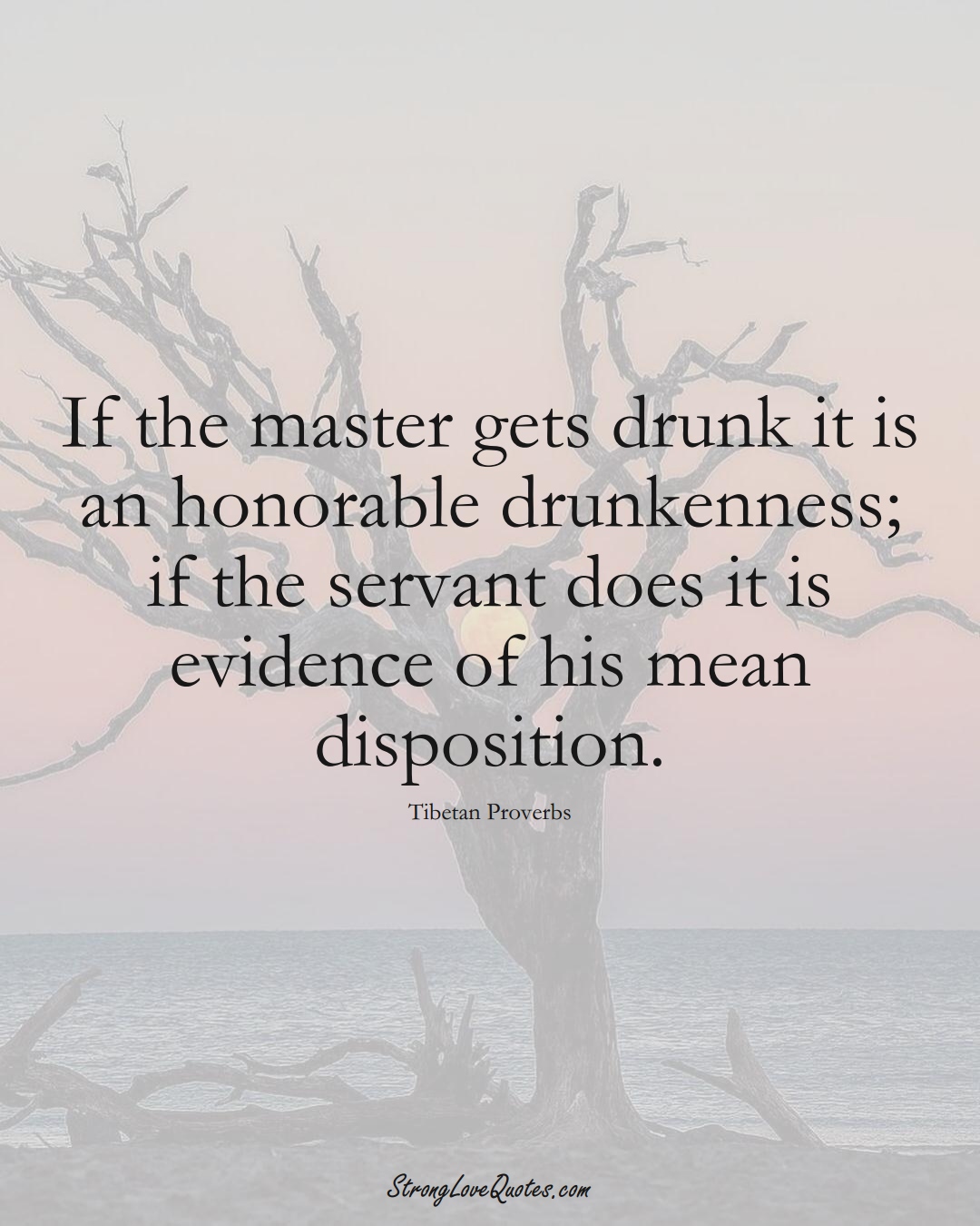 If the master gets drunk it is an honorable drunkenness; if the servant does it is evidence of his mean disposition. (Tibetan Sayings);  #aVarietyofCulturesSayings