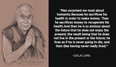 "Man surprised me most about humanity. Because he sacrifices his health in order to make money. Then he sacrifices money to recuperate his health.And then he is so anxious about the future that he does not enjoy the present; the result being that he does not live in the present or the future; he lives as if he is never going to die, and then dies having never really lived." -Dalai Lama