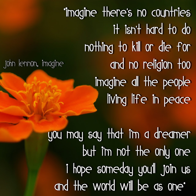 Imagine there´s no countries it isn´t hard to do nothing to kill or die for and no religion too. Imagine all the people living life in peace. You may say that I´m a dreamer but i´m not the only one, i hope someday you´ll join us and the world will be as one. - John Lennon, Imagine