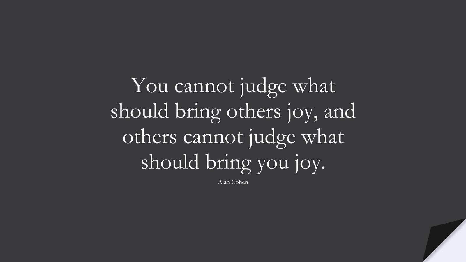 You cannot judge what should bring others joy, and others cannot judge what should bring you joy. (Alan Cohen);  #HappinessQuotes