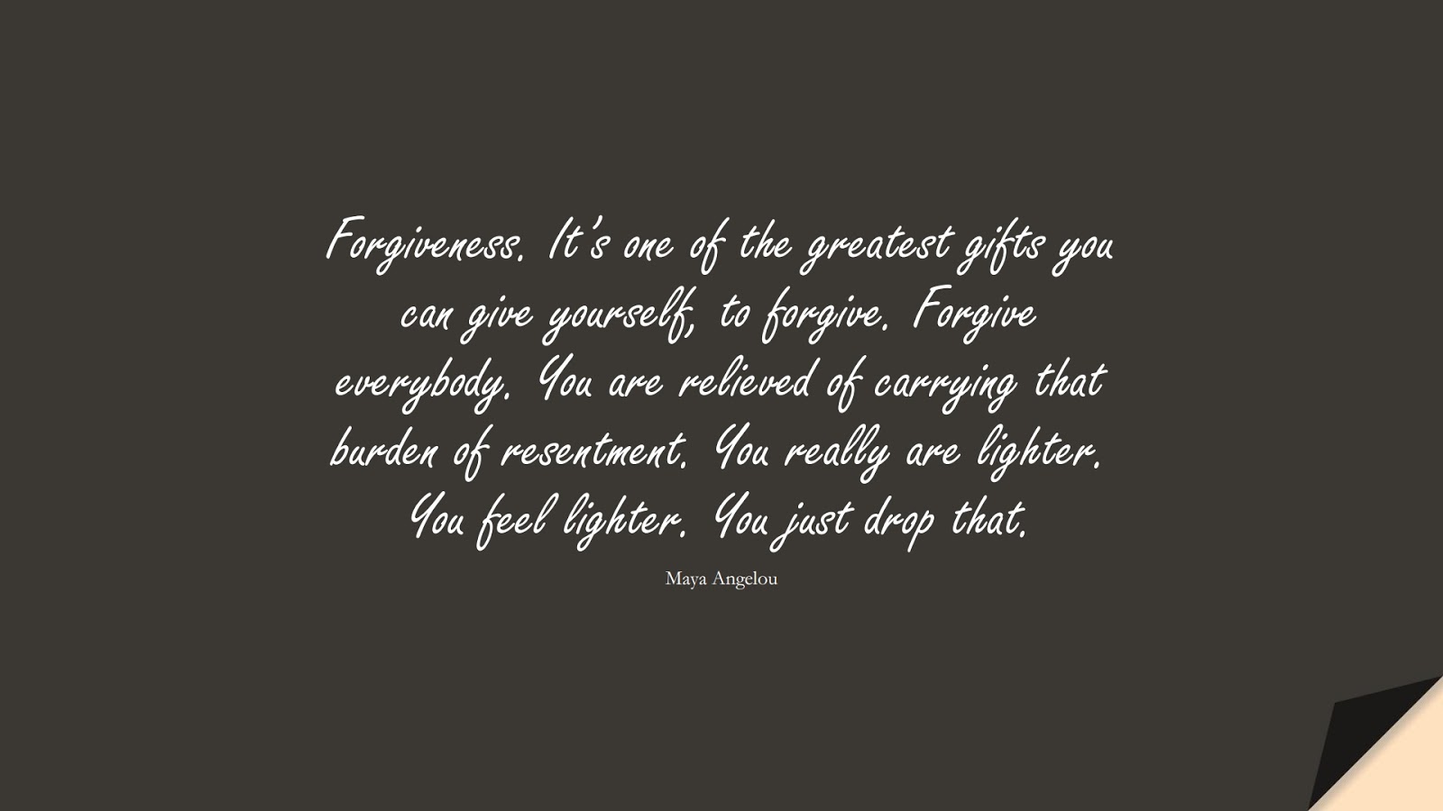 Forgiveness. It’s one of the greatest gifts you can give yourself, to forgive. Forgive everybody. You are relieved of carrying that burden of resentment. You really are lighter. You feel lighter. You just drop that. (Maya Angelou);  #MayaAngelouQuotes