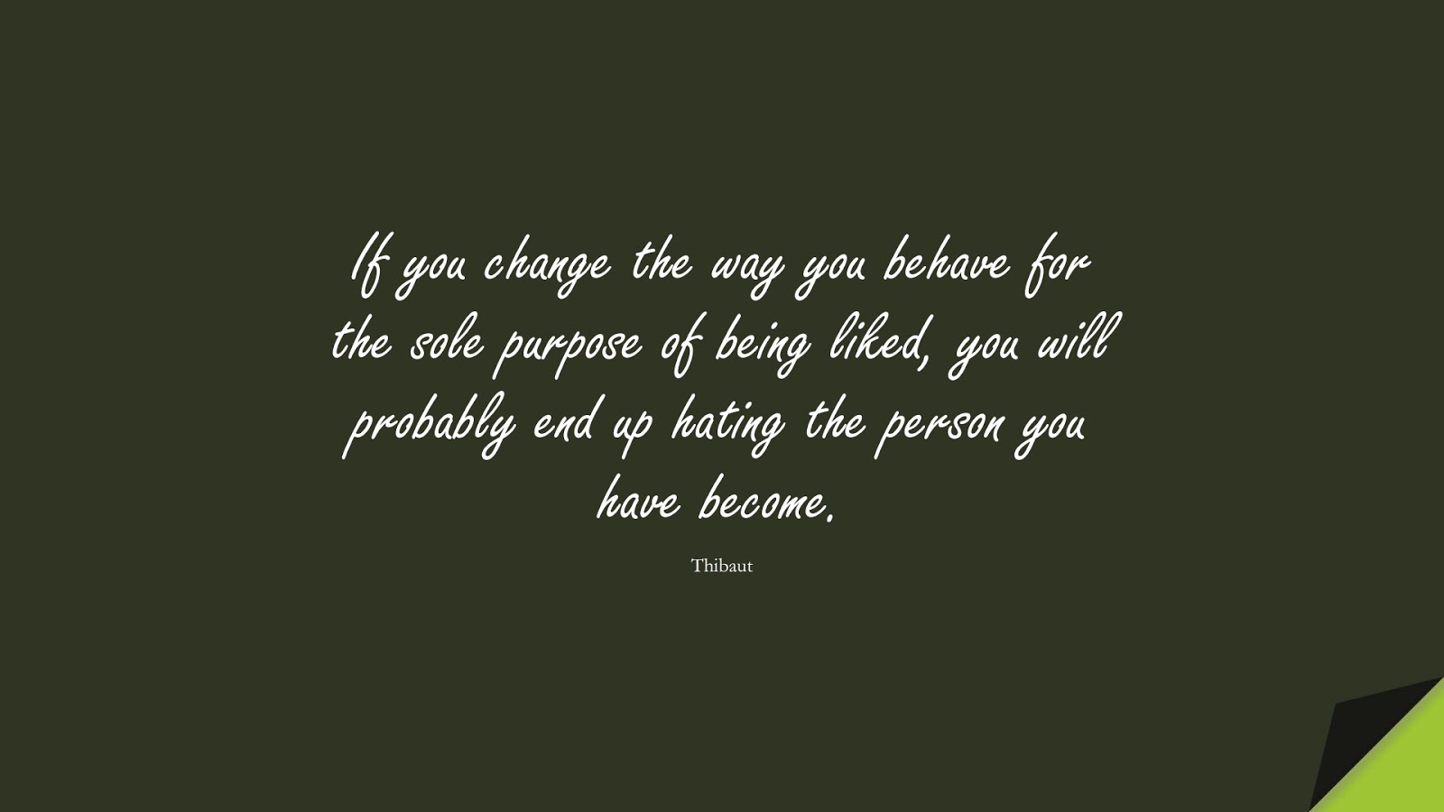 If you change the way you behave for the sole purpose of being liked, you will probably end up hating the person you have become. (Thibaut);  #BeYourselfQuotes