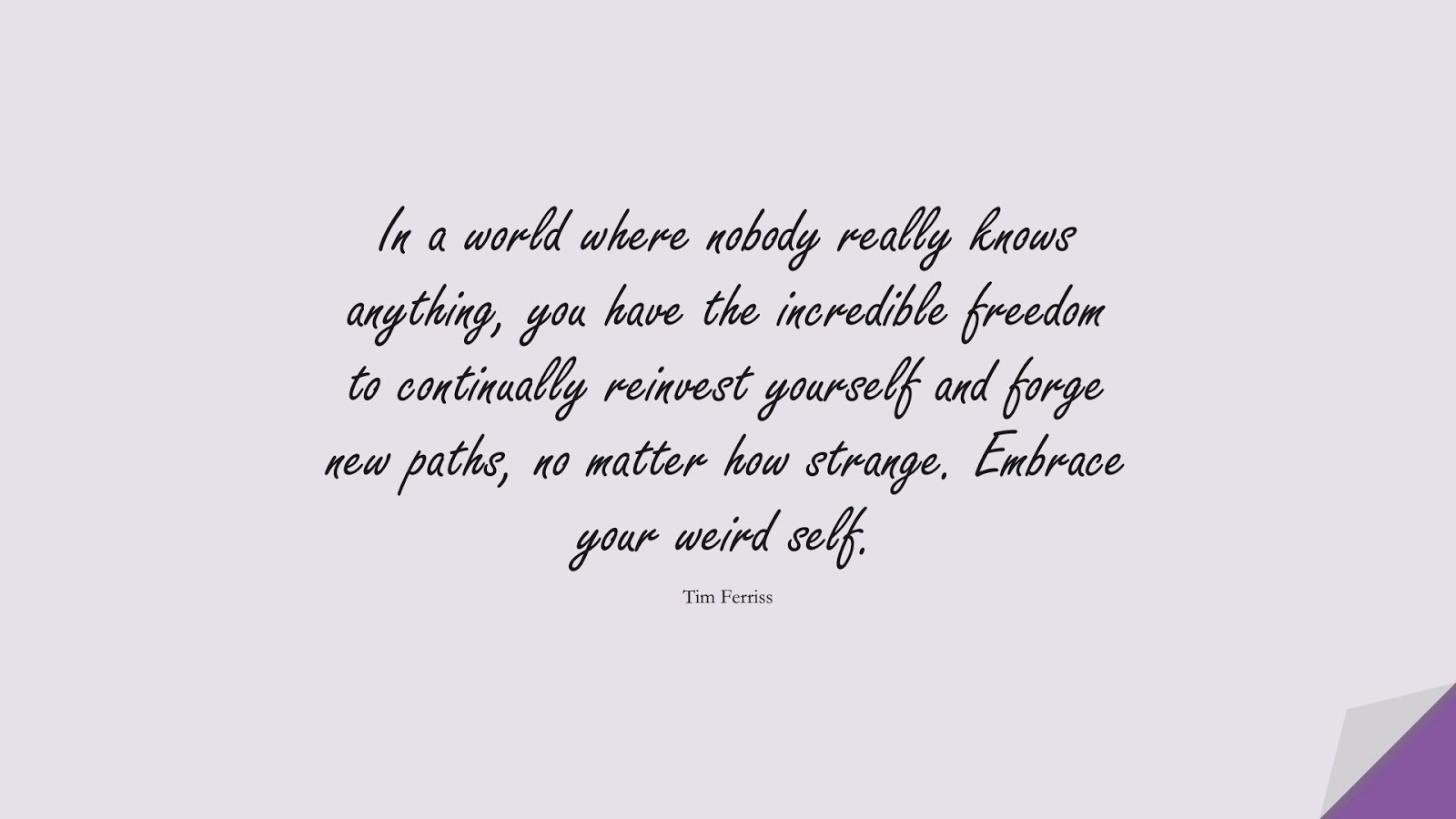 In a world where nobody really knows anything, you have the incredible freedom to continually reinvest yourself and forge new paths, no matter how strange. Embrace your weird self. (Tim Ferriss);  #TimFerrissQuotes