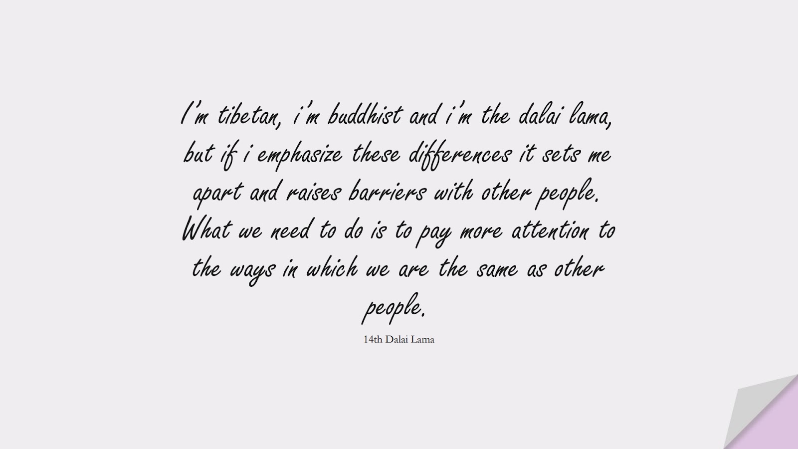 I’m tibetan, i’m buddhist and i’m the dalai lama, but if i emphasize these differences it sets me apart and raises barriers with other people. What we need to do is to pay more attention to the ways in which we are the same as other people. (14th Dalai Lama);  #RelationshipQuotes