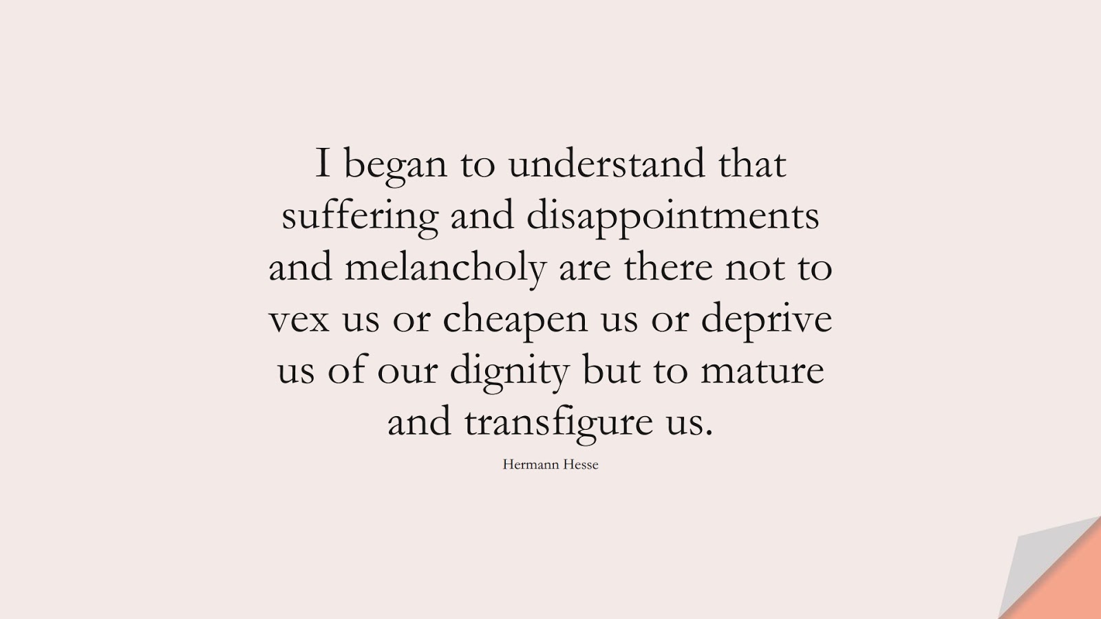 I began to understand that suffering and disappointments and melancholy are there not to vex us or cheapen us or deprive us of our dignity but to mature and transfigure us. (Hermann Hesse);  #DepressionQuotes