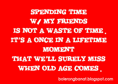 Spending time with friends is not a waste of time. It's a once in a lifetime moment that we'll surely miss when age comes.