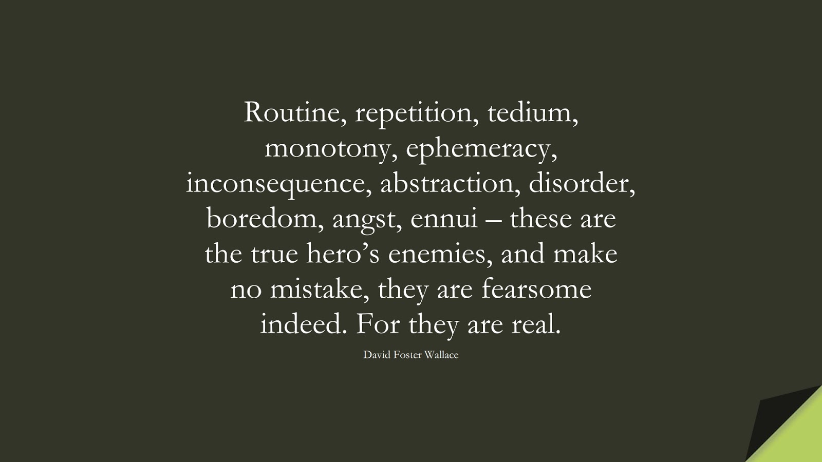 Routine, repetition, tedium, monotony, ephemeracy, inconsequence, abstraction, disorder, boredom, angst, ennui – these are the true hero’s enemies, and make no mistake, they are fearsome indeed. For they are real. (David Foster Wallace);  #PerseveranceQuotes