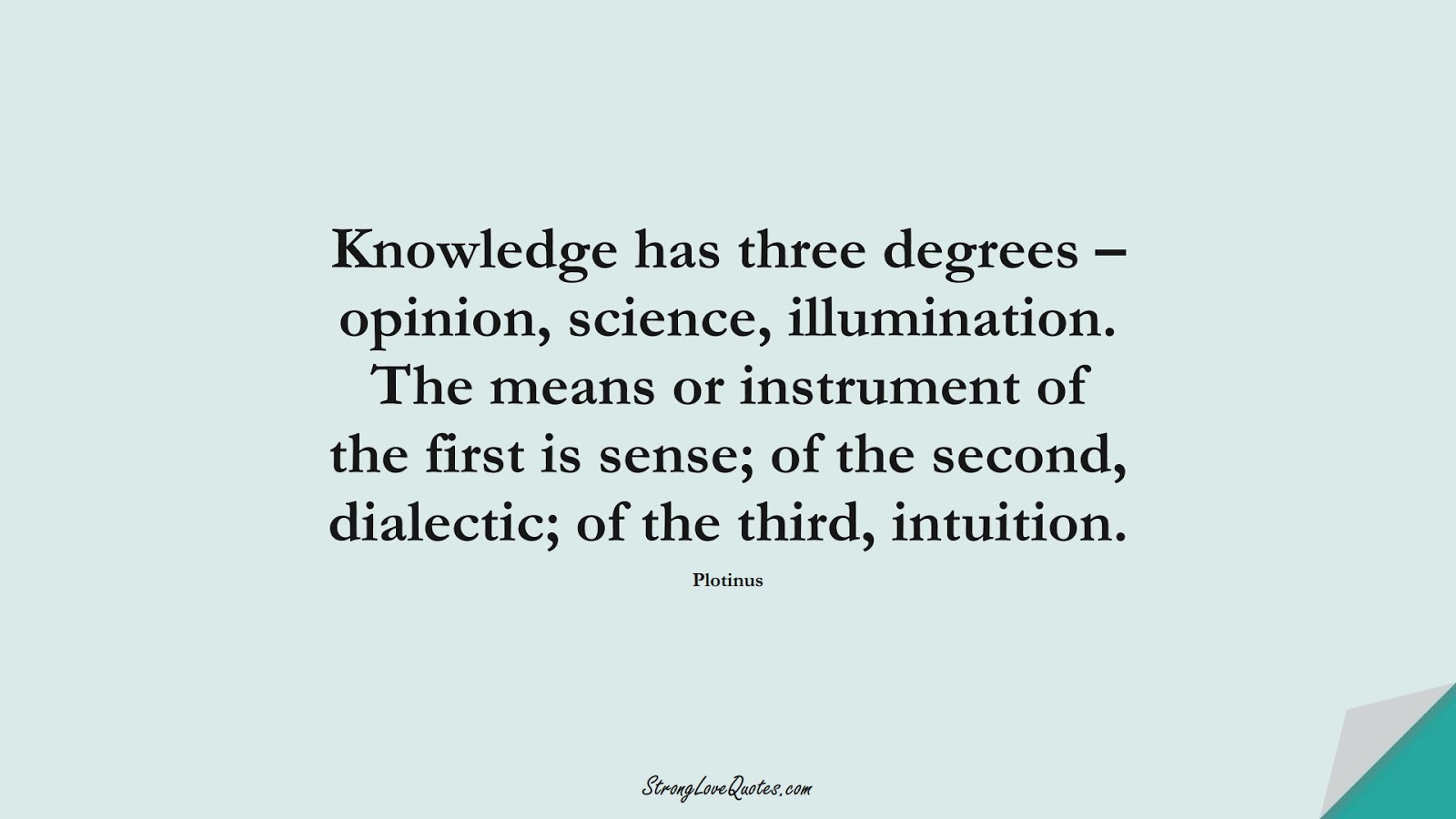 Knowledge has three degrees – opinion, science, illumination. The means or instrument of the first is sense; of the second, dialectic; of the third, intuition. (Plotinus);  #KnowledgeQuotes
