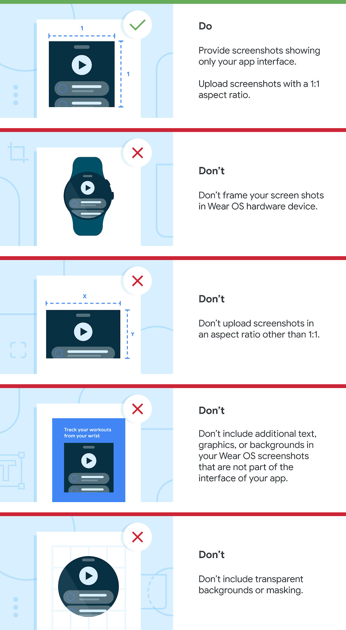 List of Watch OS dos and don'ts. Do upload screenshots with a minimum size of 384 x 384 pixels, and with a 1:1 aspect ratio. Do provide screenshots showing only your app interface — screenshots must demonstrate the actual in-app or in-game experience, focusing on the core features and content so users can anticipate what the app or game experience will be like. Don’t frame your screenshots in a Wear OS watch.
Don’t include additional text, graphics, or backgrounds in your Wear OS screenshots that are not part of the interface of your app. Don’t include transparent backgrounds or masking.