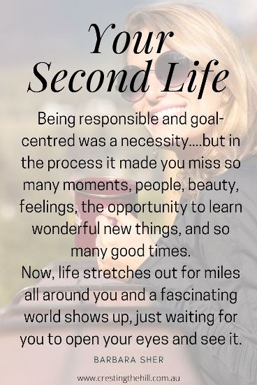 being responsible and goal-centred was a necessity for your first life.... But in the process it made you miss so many moments, people, beauty, feelings, the opportunity to learn wonderful new things, and so many good times. Now, life stretches out for miles all around you and a fascinating world shows up, just waiting for you to open your eyes and see it. being responsible and goal-centred was a necessity for your first life.... But in the process it made you miss so many moments, people, beauty, feelings, the opportunity to learn wonderful new things, and so many good times. Now, life stretches out for miles all around you and a fascinating world shows up, just waiting for you to open your eyes and see it.