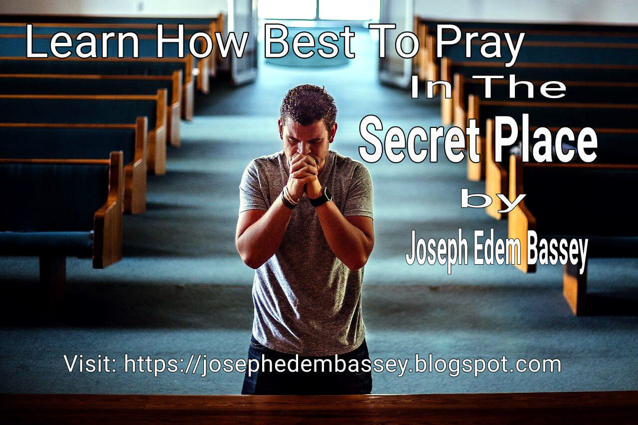 Learn How Best To Pray In The Secret Place by Joseph Edem Bassey