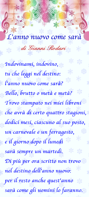 Indovinami, indovino,
tu che leggi nel destino:
l’anno nuovo come sarà?
Bello, brutto o metà e metà?
Trovo stampato nei miei libroni
che avrà di certo quattro stagioni,
dodici mesi, ciascuno al suo posto,
un carnevale e un ferragosto,
e il giorno dopo il lunedì
sarà sempre un martedì.
Di più per ora scritto non trovo
nel destino dell’anno nuovo:
per il resto anche quest’anno
sarà come gli uomini lo faranno.