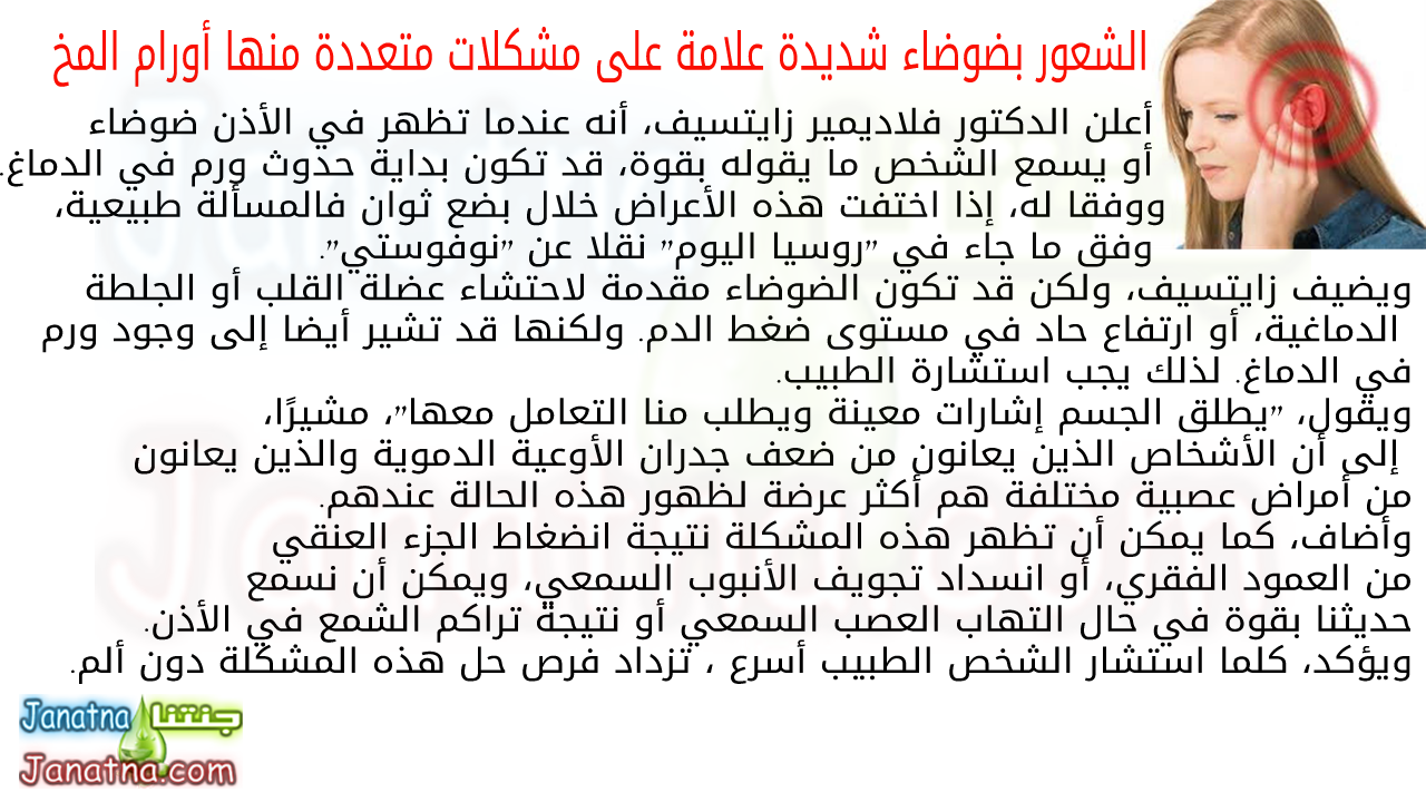 أعلن الدكتور فلاديمير زايتسيف، أنه عندما تظهر في الأذن ضوضاء أو يسمع الشخص ما يقوله بقوة، قد تكون بداية حدوث ورم في الدماغ. ووفقا له، إذا اختفت هذه الأعراض خلال بضع ثوان فالمسألة طبيعية، وفق ما جاء في "روسيا اليوم" نقلا عن "نوفوستي". ويضيف زايتسيف، ولكن قد تكون الضوضاء مقدمة لاحتشاء عضلة القلب أو الجلطة الدماغية، أو ارتفاع حاد في مستوى ضغط الدم. ولكنها قد تشير أيضا إلى وجود ورم في الدماغ. لذلك يجب استشارة الطبيب. ويقول، "يطلق الجسم إشارات معينة ويطلب منا التعامل معها"، مشيرًا، إلى أن الأشخاص الذين يعانون من ضعف جدران الأوعية الدموية والذين يعانون من أمراض عصبية مختلفة هم أكثر عرضة لظهور هذه الحالة عندهم. وأضاف، كما يمكن أن تظهر هذه المشكلة نتيجة انضغاط الجزء العنقي من العمود الفقري، أو انسداد تجويف الأنبوب السمعي، ويمكن أن نسمع حديثنا بقوة في حال التهاب العصب السمعي أو نتيجة تراكم الشمع في الأذن. ويؤكد، كلما استشار الشخص الطبيب أسرع ، تزداد فرص حل هذه المشكلة دون ألم.