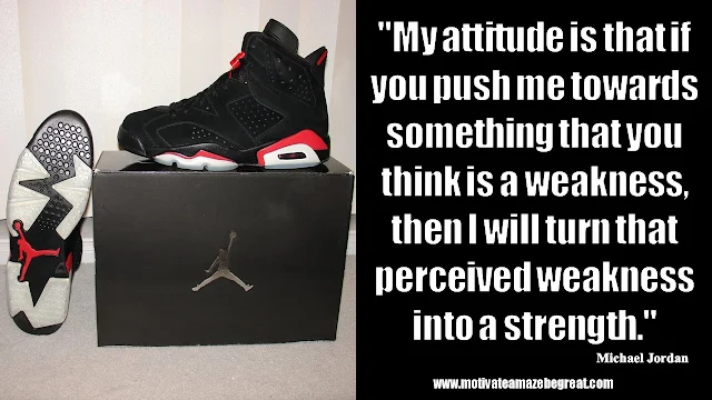 23 Michael Jordan Inspirational Quotes About Life: "My attitude is that if you push me towards something that you think is a weakness, then I will turn that perceived weakness into a strength." Quote about attitude, mindset, success, turning weaknesses into strengths, swot analysis, art of war.