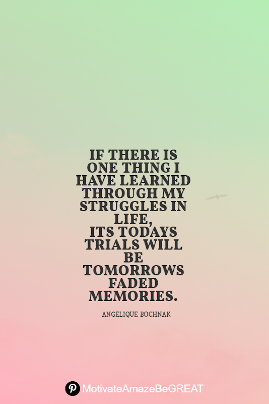 Inspirational Quotes About Life And Struggles:  "If there is one thing I have learned through my struggles in life, its todays trials will be tomorrows faded memories." - Angelique Bochnak