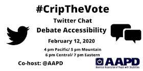 Graphic with a white background with text that reads: #CripTheVote Twitter Chat, Debate Accessibility, February 12, 2020, 4 pm Pacific, 5 pm Mountain, 6 pm Central/ 7 pm Eastern, Co-host: AAPD. On the left is a black Twitter bird icon, on the right are two speech bubbles, and on the lower-right hand corner is the logo for the American Association of People with Disabilities in navy blue.