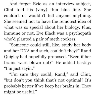 And forget Evie as an interview subject, Clint told his (very) thin blue line. She couldn’t or wouldn’t tell anyone anything. She seemed not to have the remotest idea of what was so special about her biology. Plus, immune or not, Eve Black was a psychopath who’d planted a pair of meth cookers.