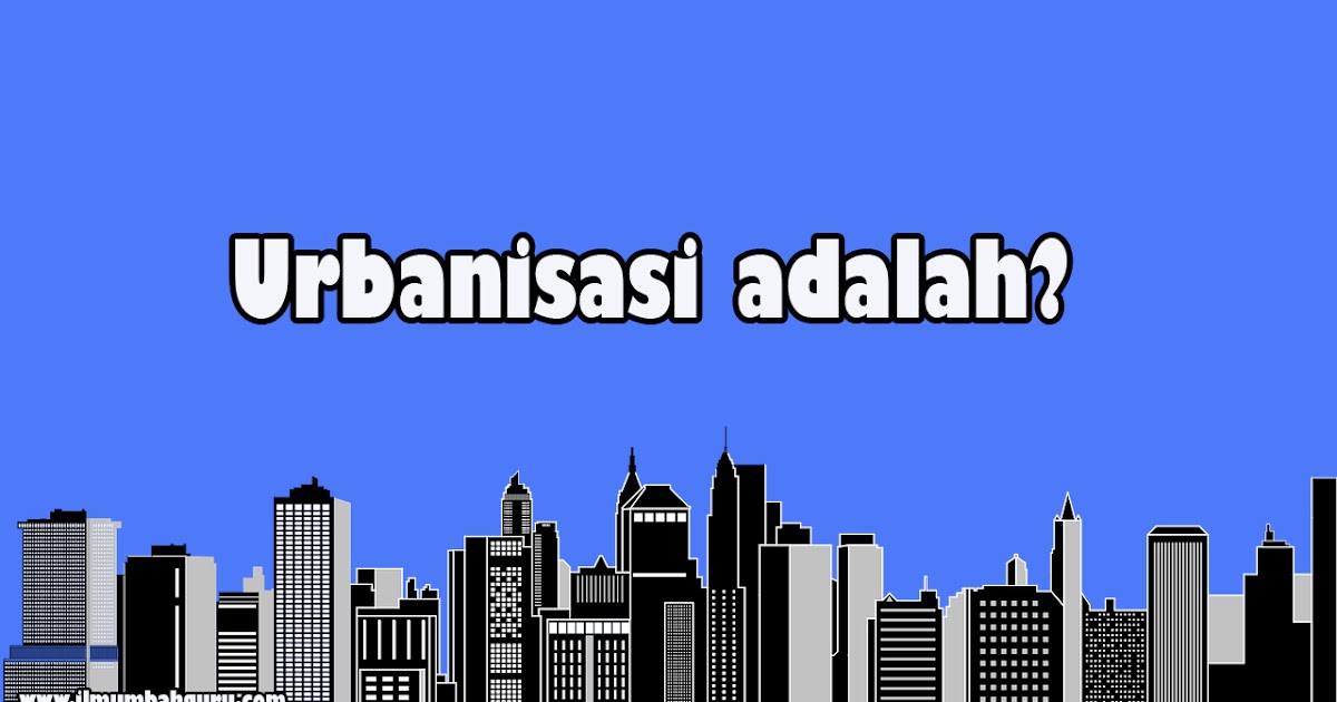 Urbanisasi Adalah Pengertian, Tujuan dan Dampaknya