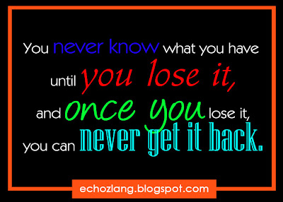 You never know what you have until you lose it, and once you lose it, you can never get it back.
