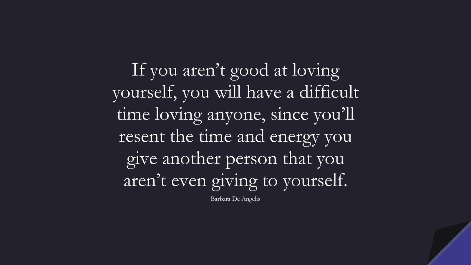 If you aren’t good at loving yourself, you will have a difficult time loving anyone, since you’ll resent the time and energy you give another person that you aren’t even giving to yourself. (Barbara De Angelis);  #LoveQuotes