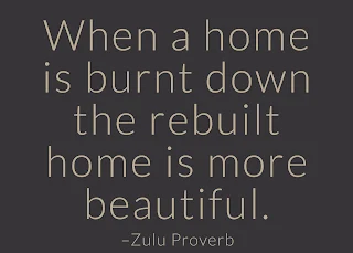 When a home is burnt down the rebuilt home is more beautiful. –Zulu Proverb