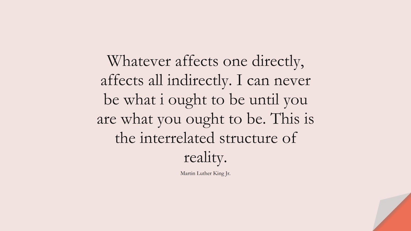 Whatever affects one directly, affects all indirectly. I can never be what i ought to be until you are what you ought to be. This is the interrelated structure of reality. (Martin Luther King Jr.);  #MartinLutherKingJrQuotes