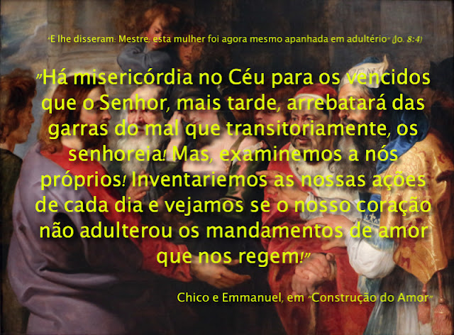 "Perante os tribunais divinos a conspurcação da mulher que malbarata os dons sublimes da vida, não é a única forma de prevaricação que reclama a bênção do reajuste.  À frente dos juízes celestes, comparecem igualmente:  Os sacerdotes que se venderam ao simonismo…  Os magistrados que perderam a boa consciência nos mercados do suborno…  Os cientistas que negociaram a riqueza inapreciável da inteligência, trocando preciosidades da vida por escuros troféus da morte…  Os generais que perverteram a ordem, permutando-a por facilidades econômicas…  Os políticos que traficam no altar da confiança do povo…  Os administradores que dilapidam os tesouros públicos na exaltação dos seus interesses particulares…  Os artistas que rebaixaram as próprias emoções, vendendo as imagens da beleza ao prazer dos sentidos, animalizando a existência, ao invés de sublimá-la…  Os trabalhadores que corromperam a paz da própria alma, enganando o tempo e a si mesmos…  Compadeçamo-nos da mulher nossa mãe e nossa irmã, nossa filha ou nossa companheira — que qual fonte cristalina sofreu a visitação dos monstros da natureza a lhes poluírem as águas vivas!  Há misericórdia no Céu para os vencidos que o Senhor, mais tarde, arrebatará das garras do mal que transitoriamente, os senhoreia!  Mas, examinemos a nós próprios! Inventariemos as nossas ações de cada dia e vejamos se o nosso coração não adulterou os mandamentos de amor que nos regem!  Estaremos usando a nossa fé para o bem?  De que modo utilizamos o conhecimento superior?  Que bênçãos extraímos do sofrimento e da luta?  Como agimos no círculo das próprias responsabilidades?  De que maneira gastamos os empréstimos e as possibilidades do Senhor?  Que fazemos do tempo que Deus nos concedeu?  Depois do balanço diário de nossos pensamentos, palavras e atos, pratiquemos a bondade com todos, entre a fé e o serviço incessantes e não nos faremos réus passíveis de severo julgamento à frente da Lei."    Chico Xavier e Emmanuel, em "Construção do Amor"