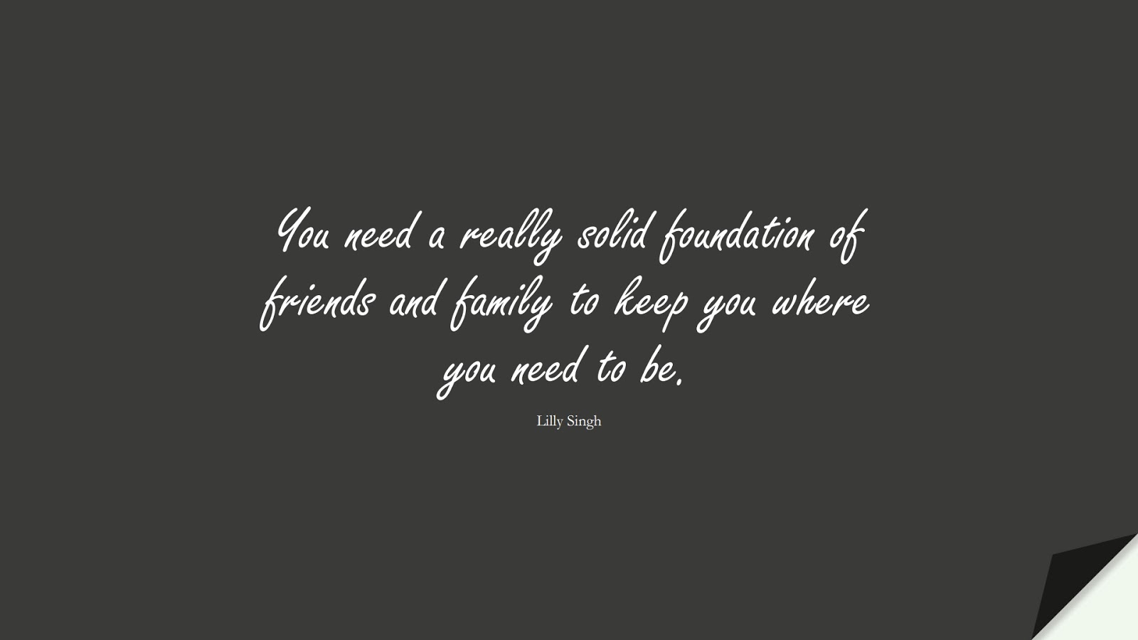 You need a really solid foundation of friends and family to keep you where you need to be. (Lilly Singh);  #FamilyQuotes