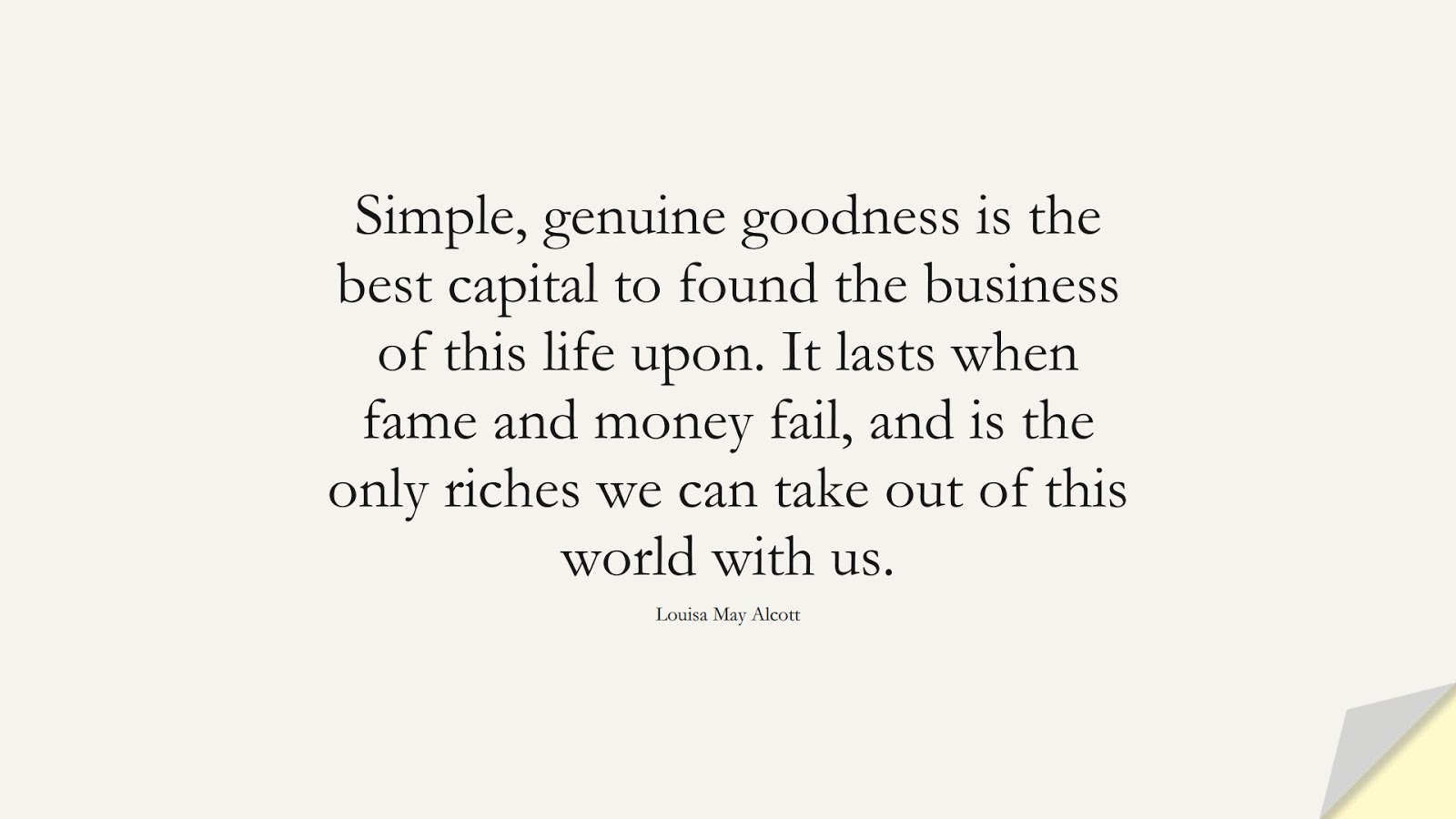 Simple, genuine goodness is the best capital to found the business of this life upon. It lasts when fame and money fail, and is the only riches we can take out of this world with us. (Louisa May Alcott);  #MoneyQuotes