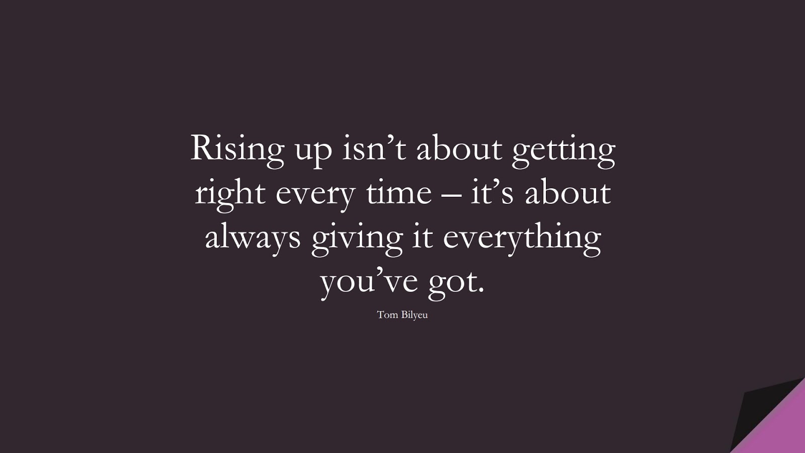 Rising up isn’t about getting right every time – it’s about always giving it everything you’ve got. (Tom Bilyeu);  #NeverGiveUpQuotes
