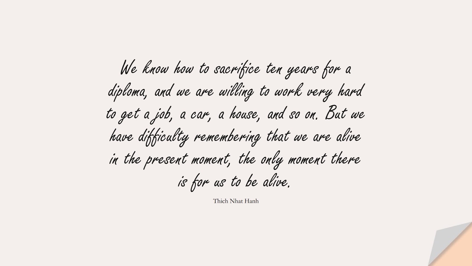 We know how to sacrifice ten years for a diploma, and we are willing to work very hard to get a job, a car, a house, and so on. But we have difficulty remembering that we are alive in the present moment, the only moment there is for us to be alive. (Thich Nhat Hanh);  #DepressionQuotes