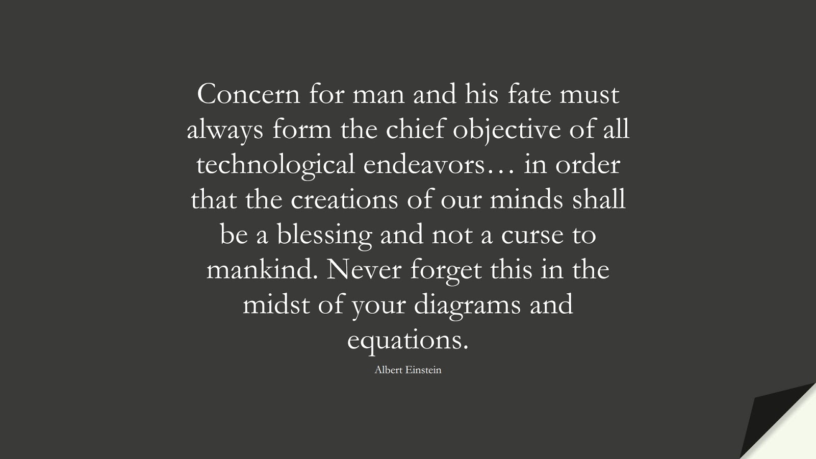 Concern for man and his fate must always form the chief objective of all technological endeavors… in order that the creations of our minds shall be a blessing and not a curse to mankind. Never forget this in the midst of your diagrams and equations. (Albert Einstein);  #AlbertEnsteinQuotes