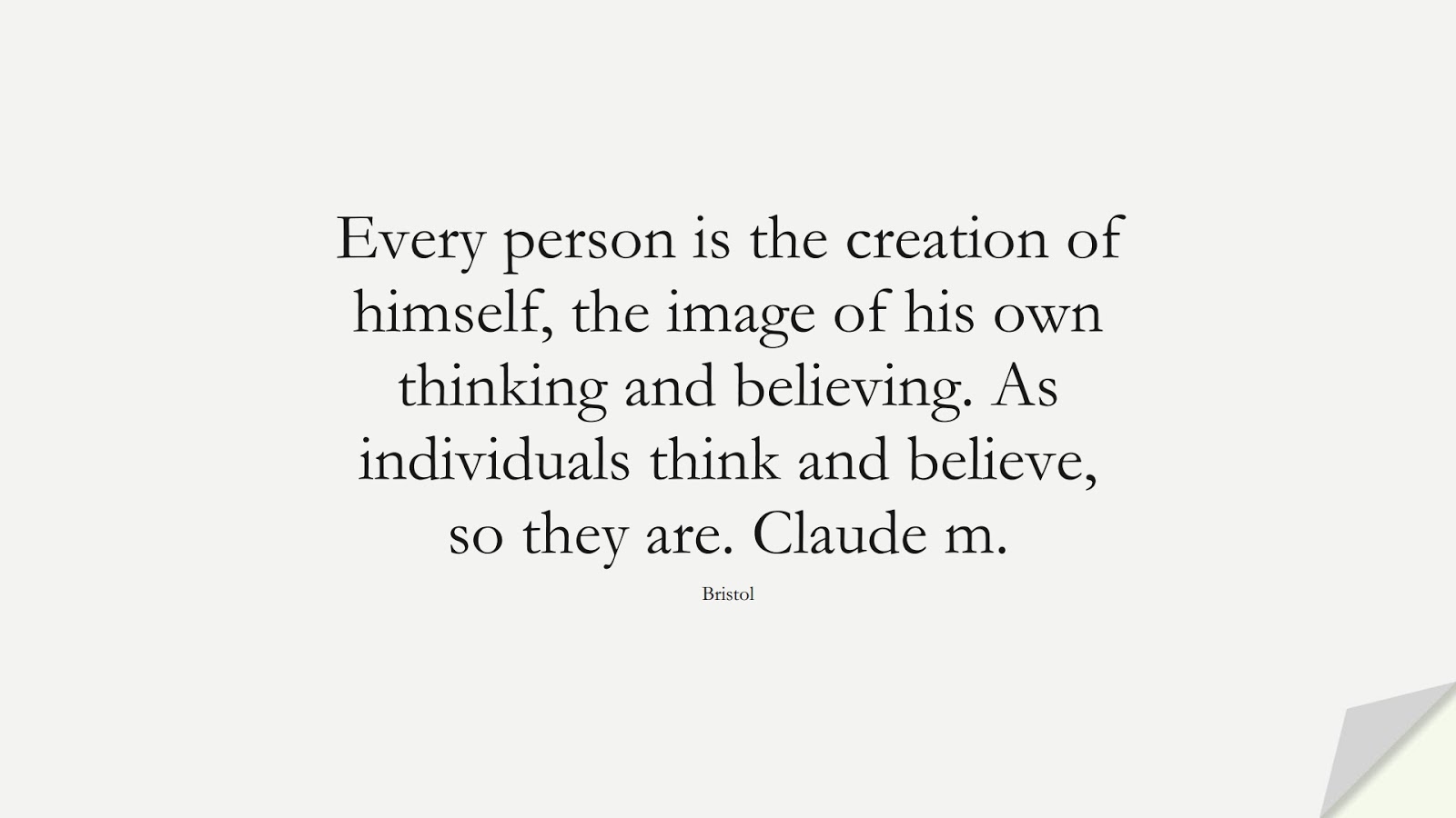 Every person is the creation of himself, the image of his own thinking and believing. As individuals think and believe, so they are. Claude m. (Bristol);  #SelfEsteemQuotes