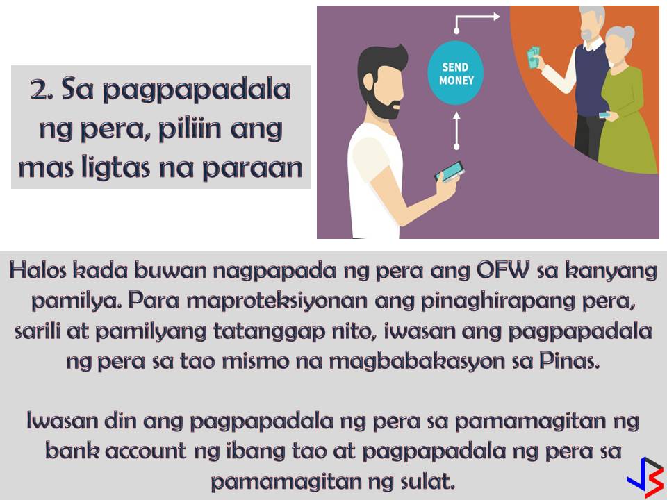 4 Effective Financial Tips for OFWs  To provide the needs and to secure the family's future. This is the most common reason why many Filipinos decide to work abroad. But as an Overseas Filipino Workers (OFW) working overseas is not just about securing our family's needs, it is also about protecting ourselves and preparing for our own future or retirement.  For OFWs, saving money is not enough, we should invest and make our money works for us in the future. How can we do this? By hard work and discipline and of course by following this four effective financial tips especially made for OFWs.  1. Money Management  Yes, your family back home needs the money, but it does not mean you will send all your salary to them. As the one who earns, it is important that you master how to segregate your earnings. Set a portion of your salary for your family, for your personal and basic needs like daily expenses, for your bills and the most important for your savings or emergency fund.  By doing this you need to master self-discipline when it comes to money.  This is the number one key not just for your own personal protection as an OFW but also for your family's future.  2.  Choose Safe Channels When Sending Remittances Home  OFW send money back home almost every month. When sending your remittances, avoid these three things; 1. Physical transfer through people or "padala" 2. Sending money to your family through another person's bank account 3. Sending money through the mail  There are many credible banking institutions nowadays that offer remittance services that you can fully trust. With this, you are not protecting your hard-earned money, but also yourself and your family back home.  3. Get a life insurance coverage  Have you ever wonder what will happen to your family in case of your disability or untimely death? This is the main reason why insurance exists. If you have financial protection, you are confident that your family is secured whatever happens to you while working abroad.  4. Save  This is a very common financial tip. To save for the future. But unfortunately, many OFWs end up without savings and still working in spite of old age because of the family back home that still depends on their earning. Do not ever think that working abroad with a big salary is forever! While earning big, save money for emergency funds. It is hard to be away from your family but it is harder if you cannot support yourself when you are old and no longer capable of working.  Make sure to set aside even a small amount every month. Pay yourself first before paying for anything else.
