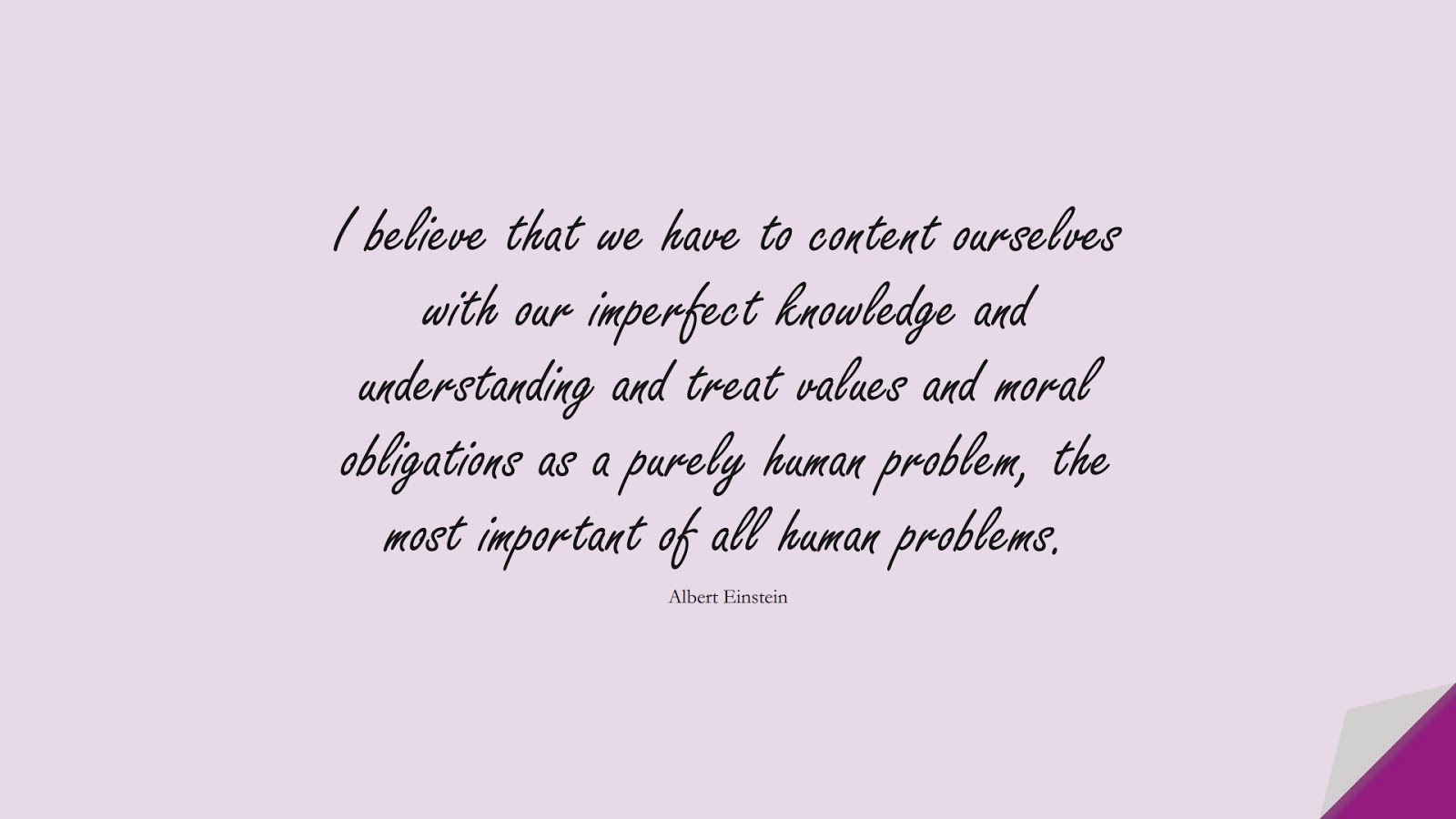 I believe that we have to content ourselves with our imperfect knowledge and understanding and treat values and moral obligations as a purely human problem, the most important of all human problems. (Albert Einstein);  #AlbertEnsteinQuotes